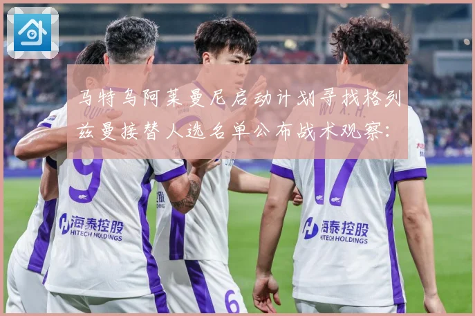马特乌阿莱曼尼启动计划寻找格列兹曼接替人选名单公布战术观察：最新赛事动态与深度分析