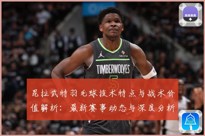 昆拉武特羽毛球技术特点与战术价值解析：最新赛事动态与深度分析