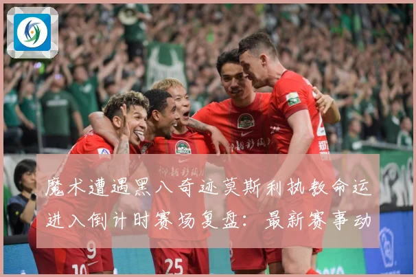 魔术遭遇黑八奇迹莫斯利执教命运进入倒计时赛场复盘：最新赛事动态与深度分析
