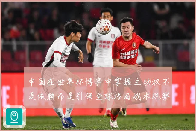 中国在世界杯博弈中掌握主动权不是依赖而是引领全球格局战术观察：最新赛事动态与深度分析