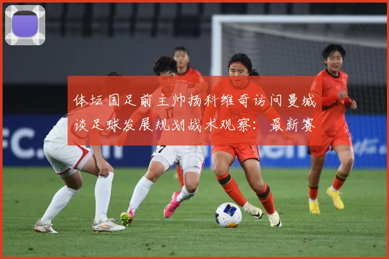 体坛国足前主帅扬科维奇访问曼城谈足球发展规划战术观察：最新赛事动态与深度分析