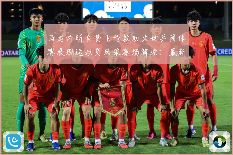 马龙许昕自费飞伦敦助力世乒团体赛展现运动员风采赛场解读：最新赛事动态与深度分析