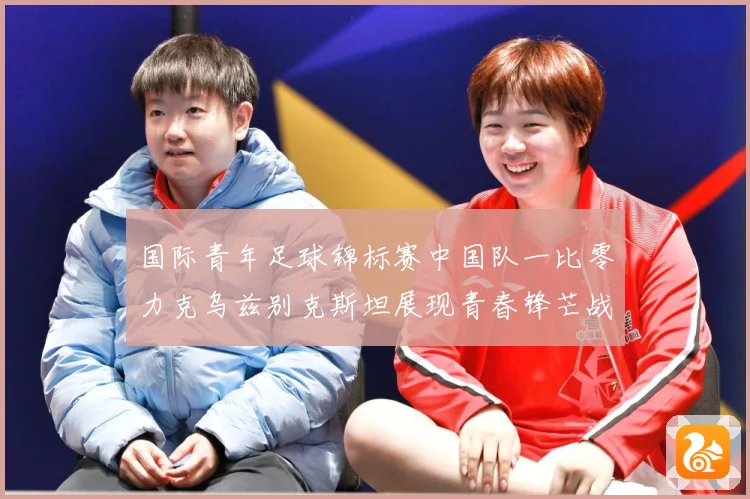 国际青年足球锦标赛中国队一比零力克乌兹别克斯坦展现青春锋芒战术观察：最新赛事动态与深度分析