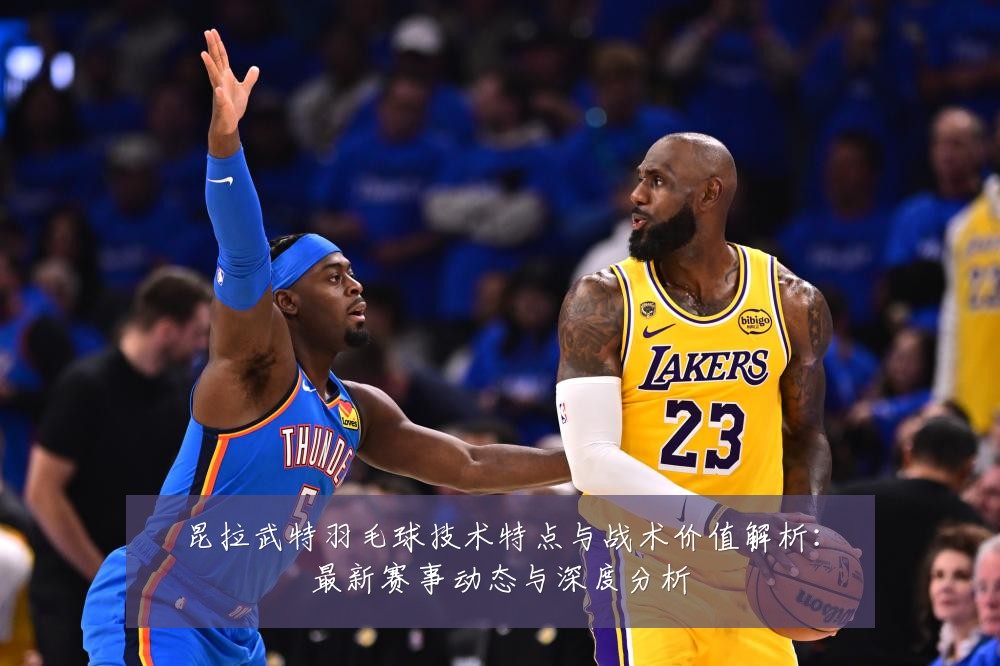 昆拉武特羽毛球技术特点与战术价值解析:最新赛事动态与深度分析