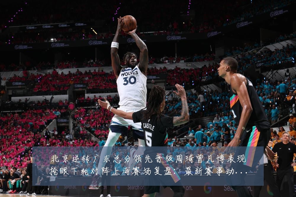 北京逆转广东总分领先晋级周琦曾凡博表现抢眼下轮对阵上海赛场复盘:最新赛事动态与深度分析