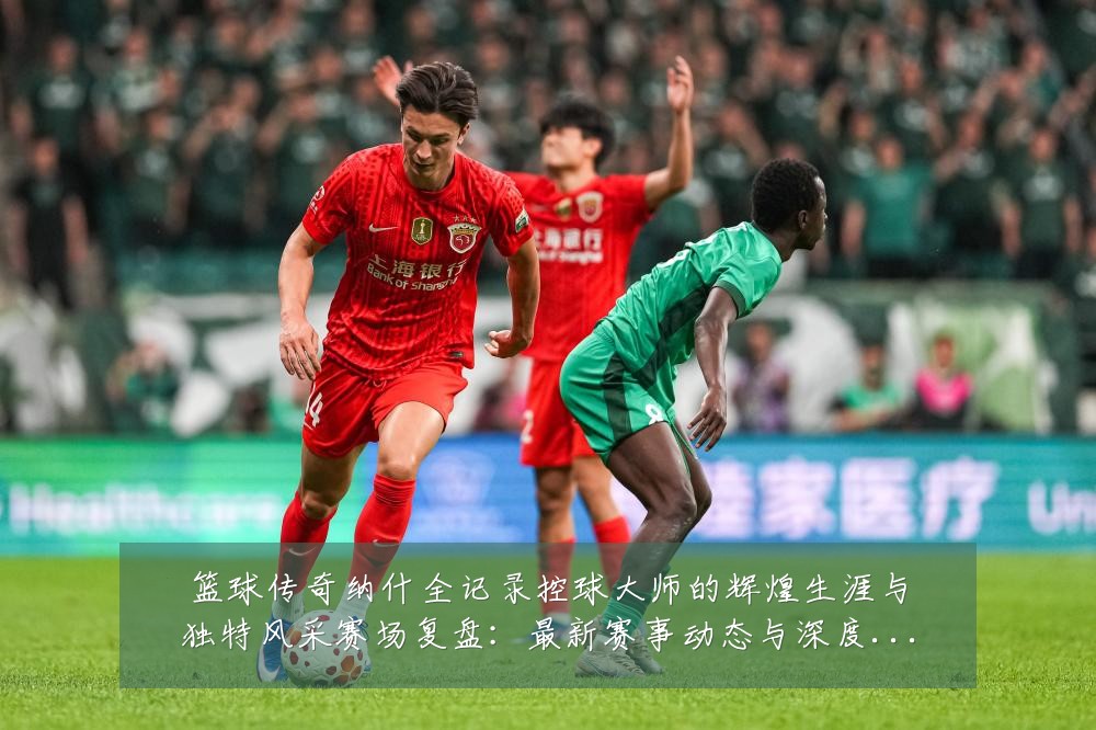 篮球传奇纳什全记录控球大师的辉煌生涯与独特风采赛场复盘:最新赛事动态与深度分析
