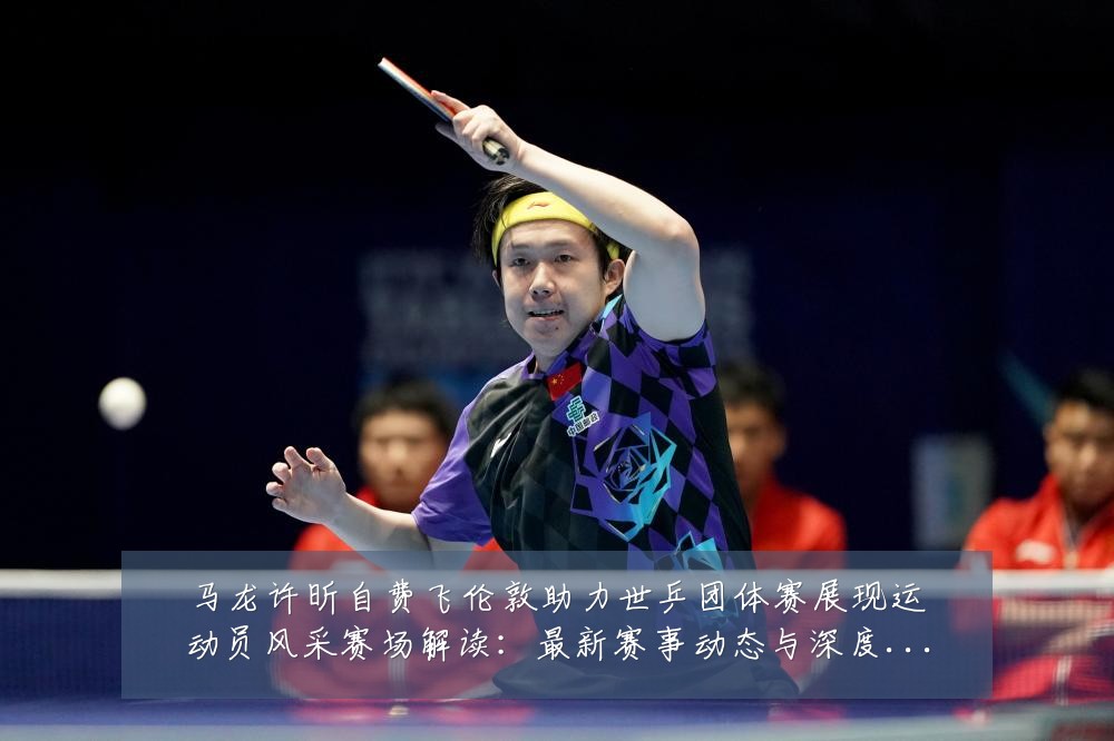 马龙许昕自费飞伦敦助力世乒团体赛展现运动员风采赛场解读:最新赛事动态与深度分析