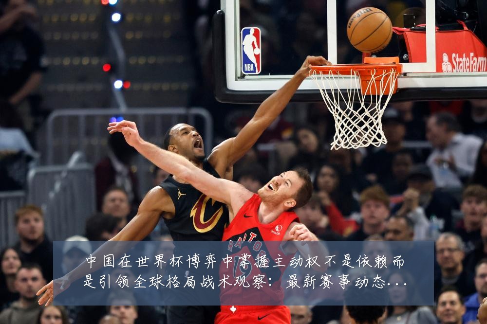 中国在世界杯博弈中掌握主动权不是依赖而是引领全球格局战术观察:最新赛事动态与深度分析